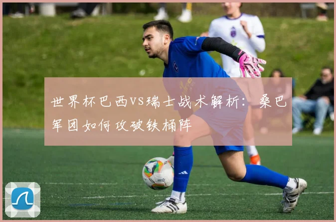 世界杯巴西vs瑞士战术解析：桑巴军团如何攻破铁桶阵