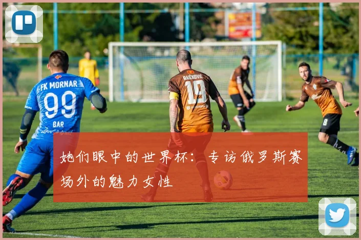 她们眼中的世界杯：专访俄罗斯赛场外的魅力女性