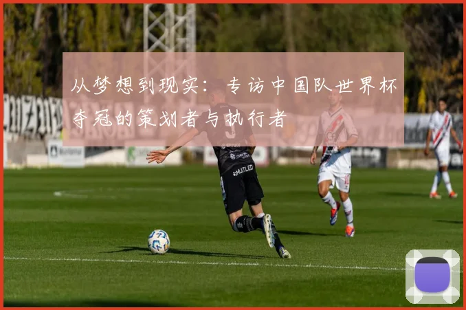 从梦想到现实:专访中国队世界杯夺冠的策划者与执行者