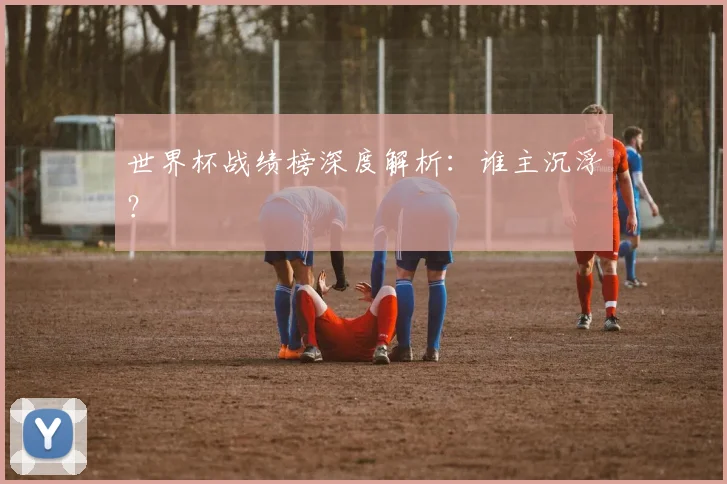 世界杯战绩榜深度解析:谁主沉浮?