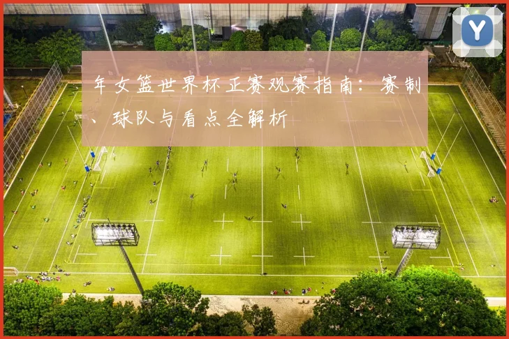 年女篮世界杯正赛观赛指南:赛制、球队与看点全解析