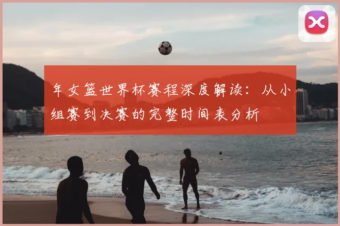 年女篮世界杯赛程深度解读：从小组赛到决赛的完整时间表分析