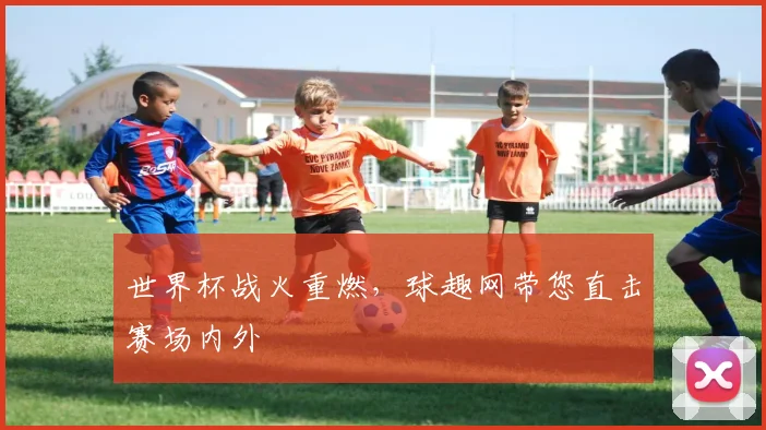 世界杯战火重燃,球趣网带您直击赛场内外
