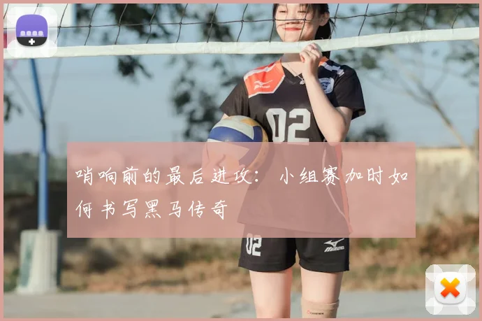 哨响前的最后进攻：小组赛加时如何书写黑马传奇