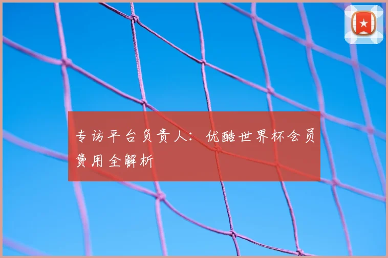 专访平台负责人:优酷世界杯会员费用全解析