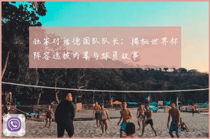 独家对话德国队队长:揭秘世界杯阵容选拔内幕与球员故事