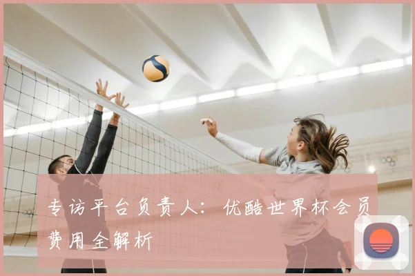 专访平台负责人：优酷世界杯会员费用全解析