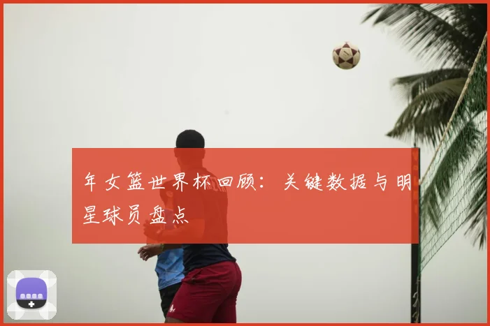 年女篮世界杯回顾:关键数据与明星球员盘点