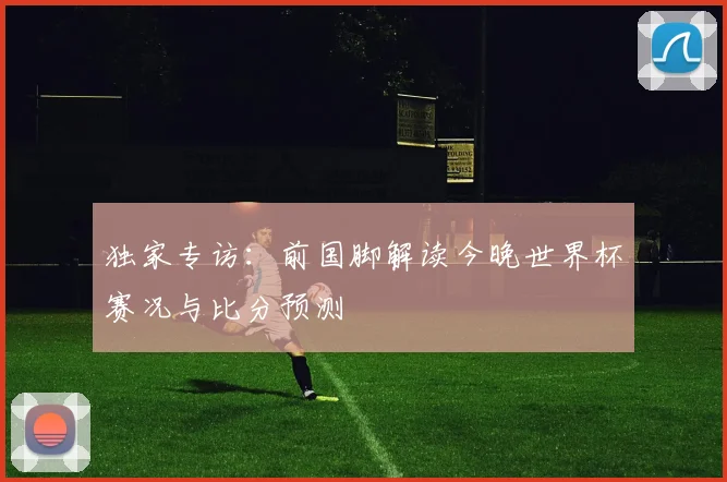 独家专访:前国脚解读今晚世界杯赛况与比分预测