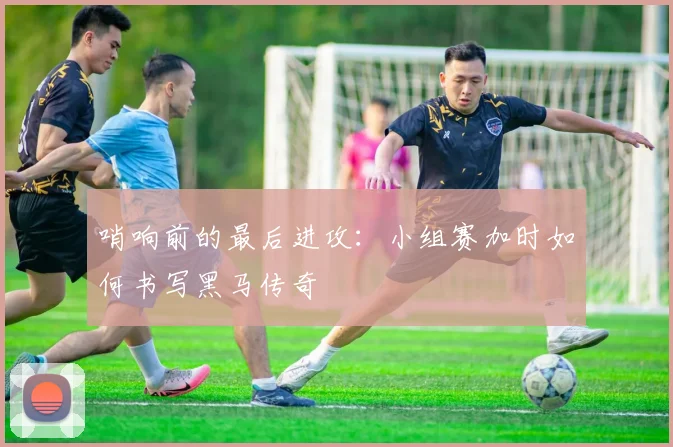 哨响前的最后进攻：小组赛加时如何书写黑马传奇