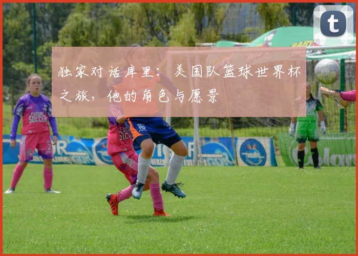 独家对话库里：美国队篮球世界杯之旅，他的角色与愿景