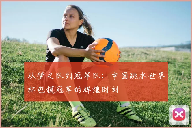 从梦之队到冠军队:中国跳水世界杯包揽冠军的辉煌时刻