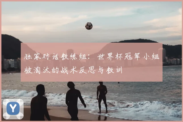 独家对话教练组:世界杯冠军小组被淘汰的战术反思与教训