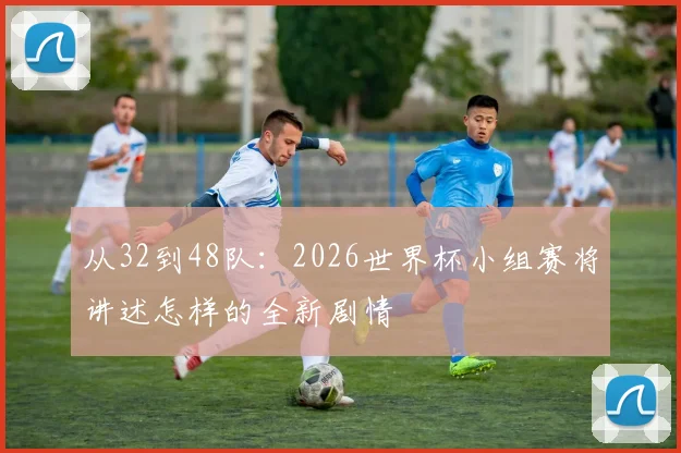 从32到48队：2026世界杯小组赛将讲述怎样的全新剧情