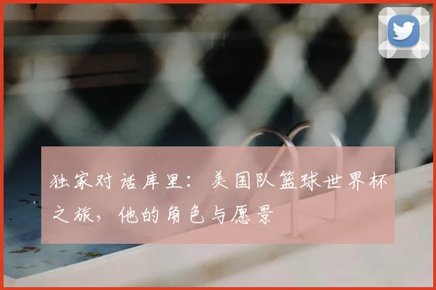 独家对话库里:美国队篮球世界杯之旅,他的角色与愿景