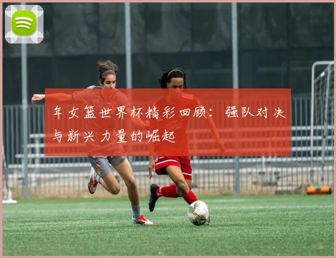 年女篮世界杯精彩回顾：强队对决与新兴力量的崛起