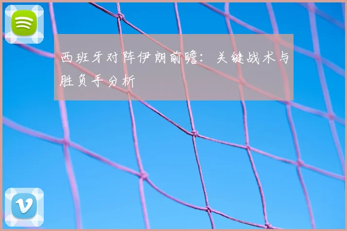 西班牙对阵伊朗前瞻:关键战术与胜负手分析