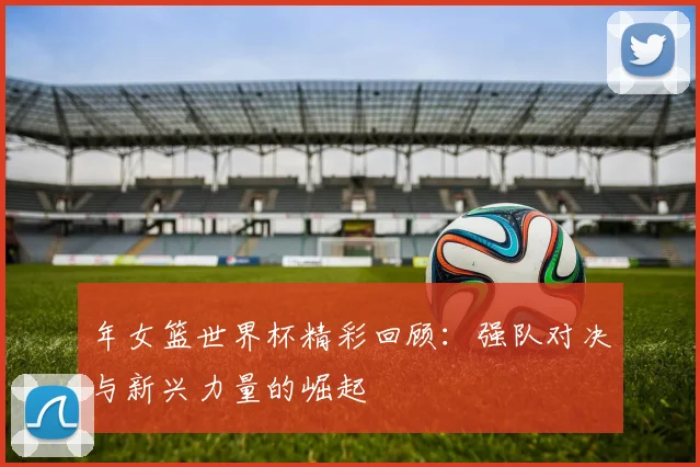 年女篮世界杯精彩回顾：强队对决与新兴力量的崛起