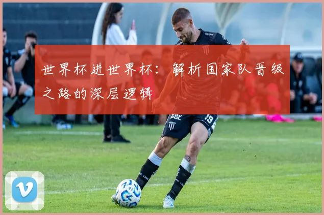 世界杯进世界杯:解析国家队晋级之路的深层逻辑