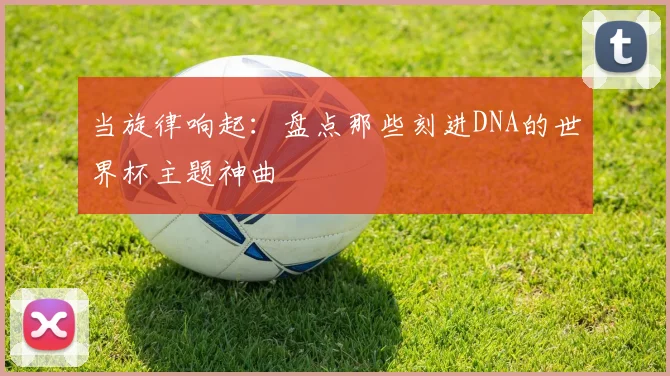 当旋律响起：盘点那些刻进DNA的世界杯主题神曲